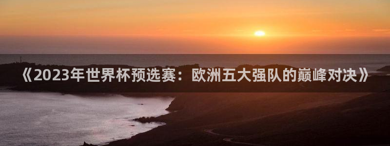世界杯预选赛欧洲区赛程：《2023年世界杯预选赛：欧洲五大强队的巅峰对决》