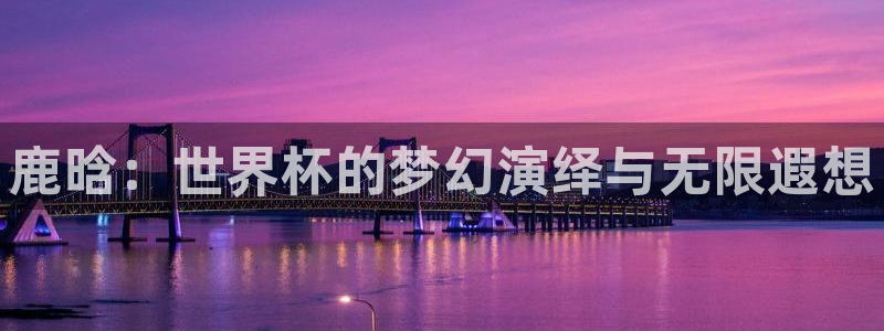 世界杯附加赛赛程表：鹿晗：世界杯的梦幻演绎与无限遐想